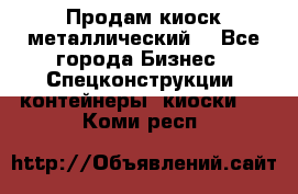 Продам киоск металлический  - Все города Бизнес » Спецконструкции, контейнеры, киоски   . Коми респ.